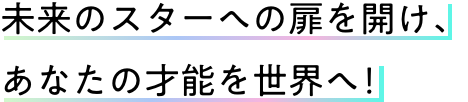 未来のスターへの扉を開け、あなたの才能を世界へ！